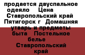 продается двуспальное одеяло  › Цена ­ 1 000 - Ставропольский край, Пятигорск г. Домашняя утварь и предметы быта » Постельное белье   . Ставропольский край